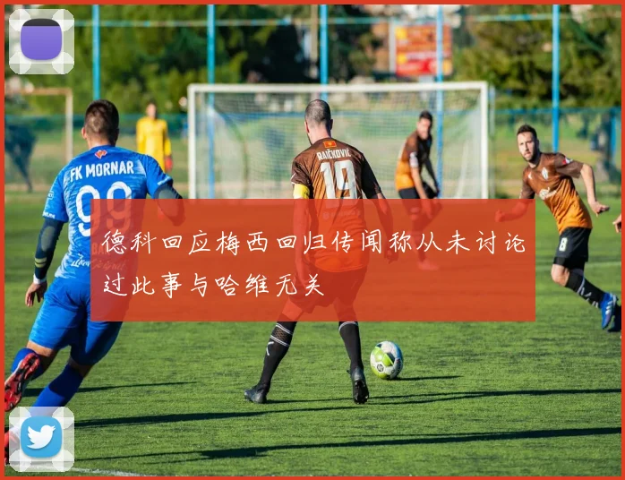 德科回应梅西回归传闻称从未讨论过此事与哈维无关
