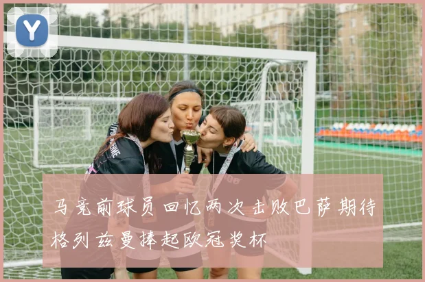 马竞前球员回忆两次击败巴萨期待格列兹曼捧起欧冠奖杯