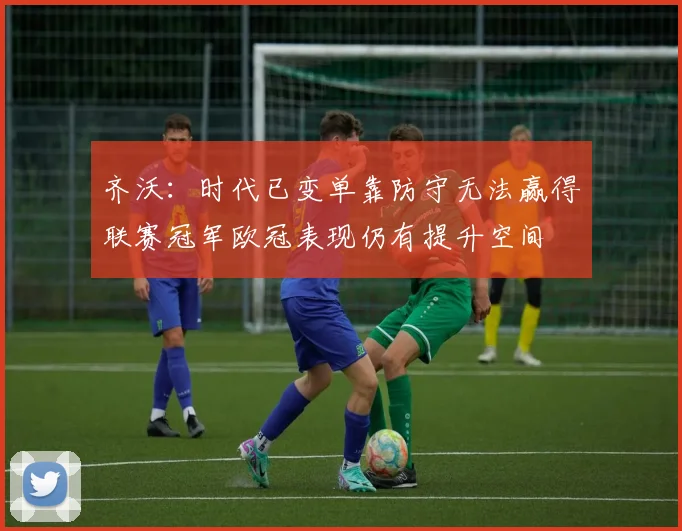 齐沃：时代已变单靠防守无法赢得联赛冠军欧冠表现仍有提升空间