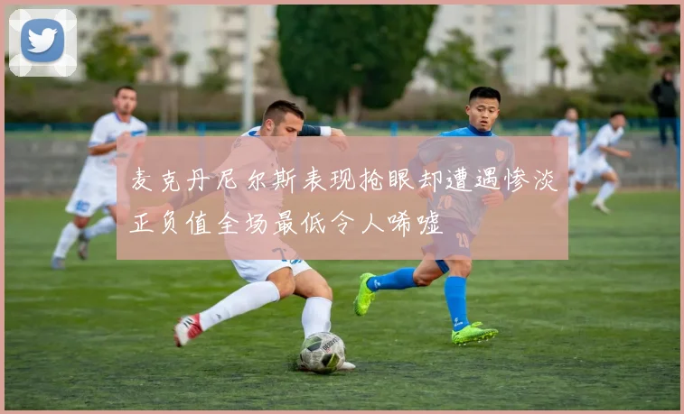 麦克丹尼尔斯表现抢眼却遭遇惨淡正负值全场最低令人唏嘘