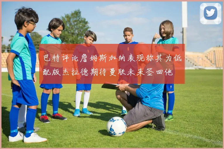 巴特评论詹姆斯加纳表现称其为低配版杰拉德期待曼联未来签回他