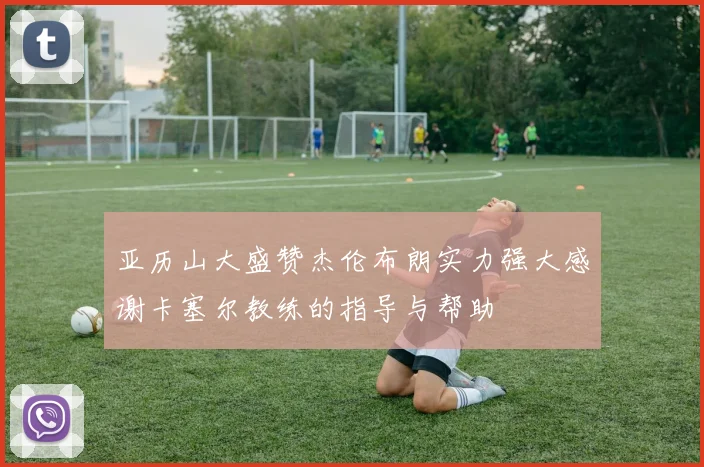 亚历山大盛赞杰伦布朗实力强大感谢卡塞尔教练的指导与帮助