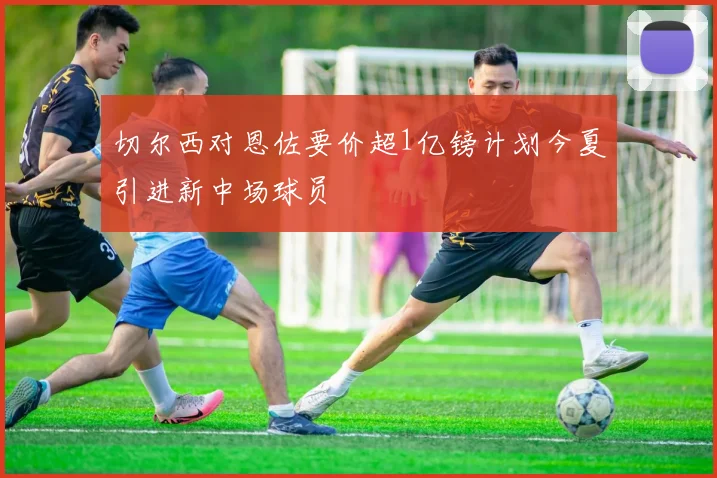 切尔西对恩佐要价超1亿镑计划今夏引进新中场球员