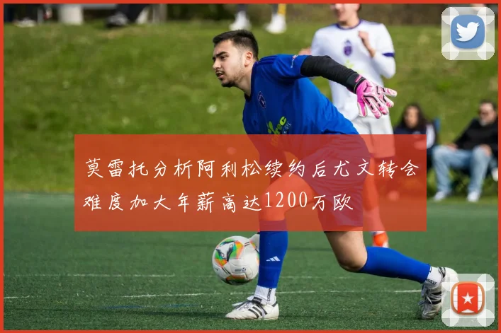 莫雷托分析阿利松续约后尤文转会难度加大年薪高达1200万欧