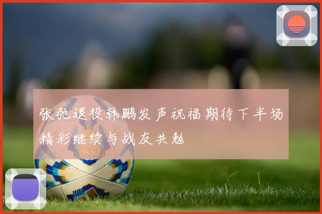 张弛退役韩鹏发声祝福期待下半场精彩继续与战友共勉