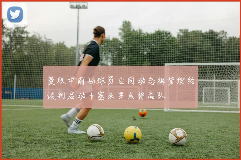 曼联中前场球员合同动态梅努续约谈判启动卡塞米罗或将离队