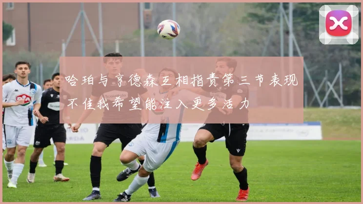 哈珀与亨德森互相指责第三节表现不佳我希望能注入更多活力