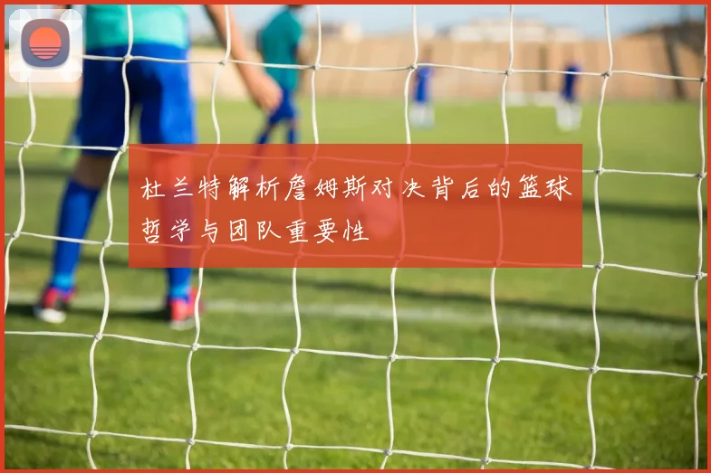 杜兰特解析詹姆斯对决背后的篮球哲学与团队重要性
