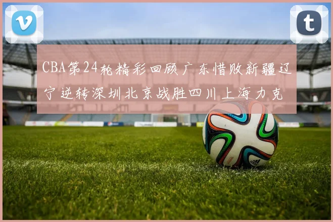 CBA第24轮精彩回顾广东惜败新疆辽宁逆转深圳北京战胜四川上海力克北控展现强劲实力